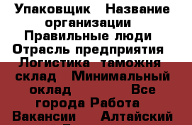 Упаковщик › Название организации ­ Правильные люди › Отрасль предприятия ­ Логистика, таможня, склад › Минимальный оклад ­ 18 000 - Все города Работа » Вакансии   . Алтайский край,Белокуриха г.